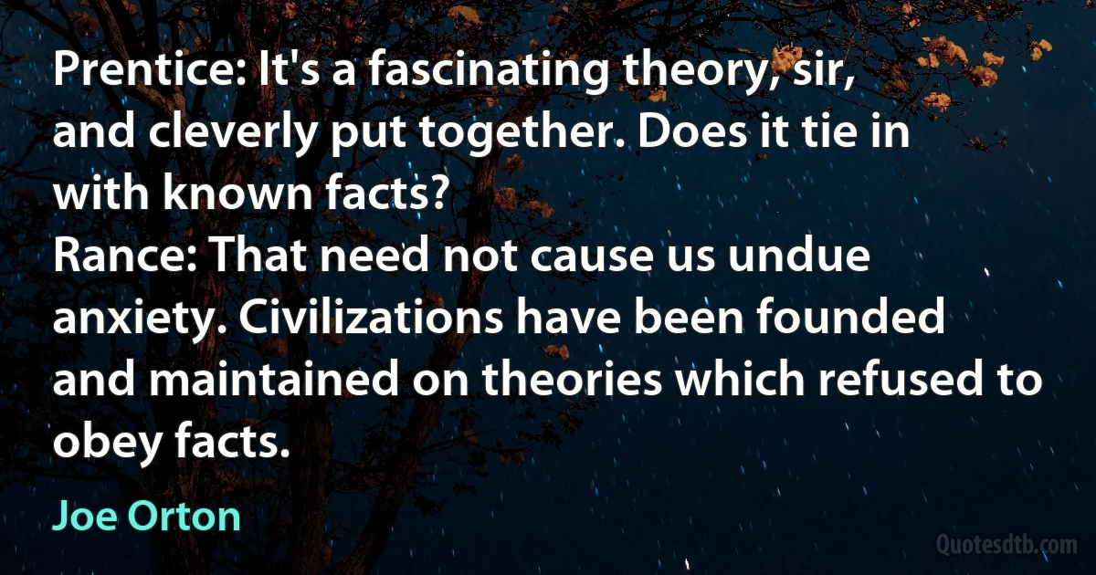 Prentice: It's a fascinating theory, sir, and cleverly put together. Does it tie in with known facts?
Rance: That need not cause us undue anxiety. Civilizations have been founded and maintained on theories which refused to obey facts. (Joe Orton)