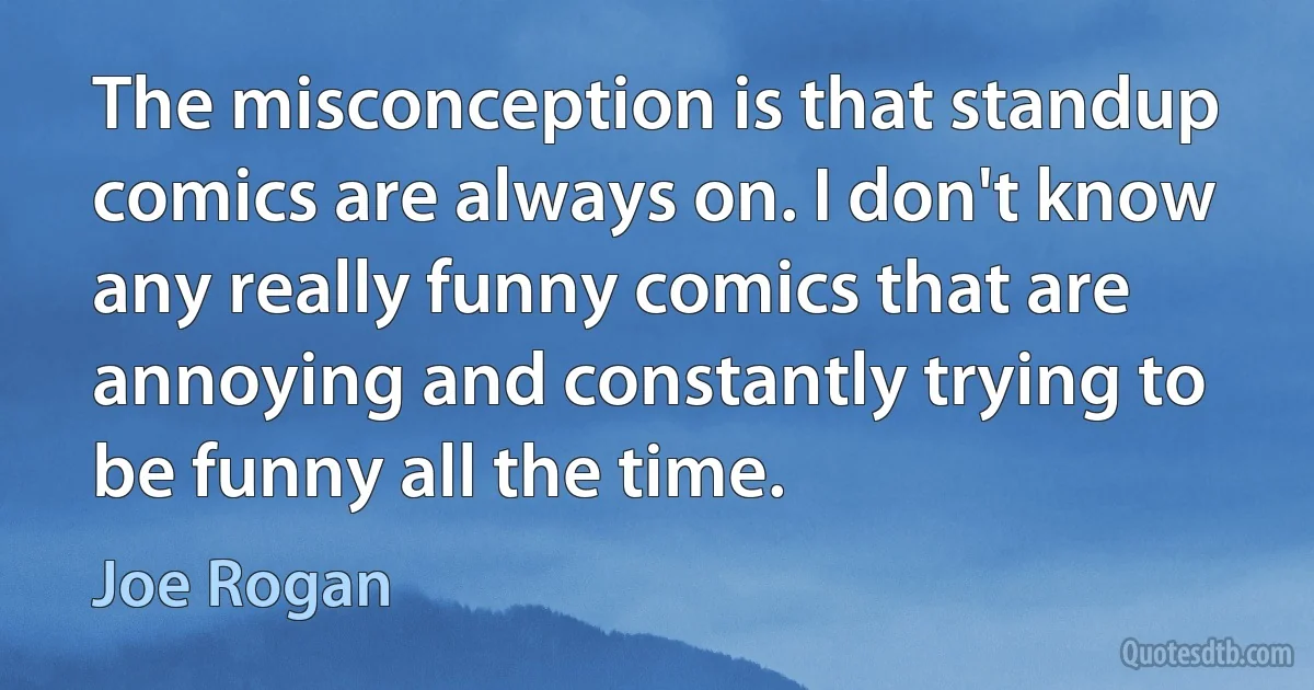 The misconception is that standup comics are always on. I don't know any really funny comics that are annoying and constantly trying to be funny all the time. (Joe Rogan)