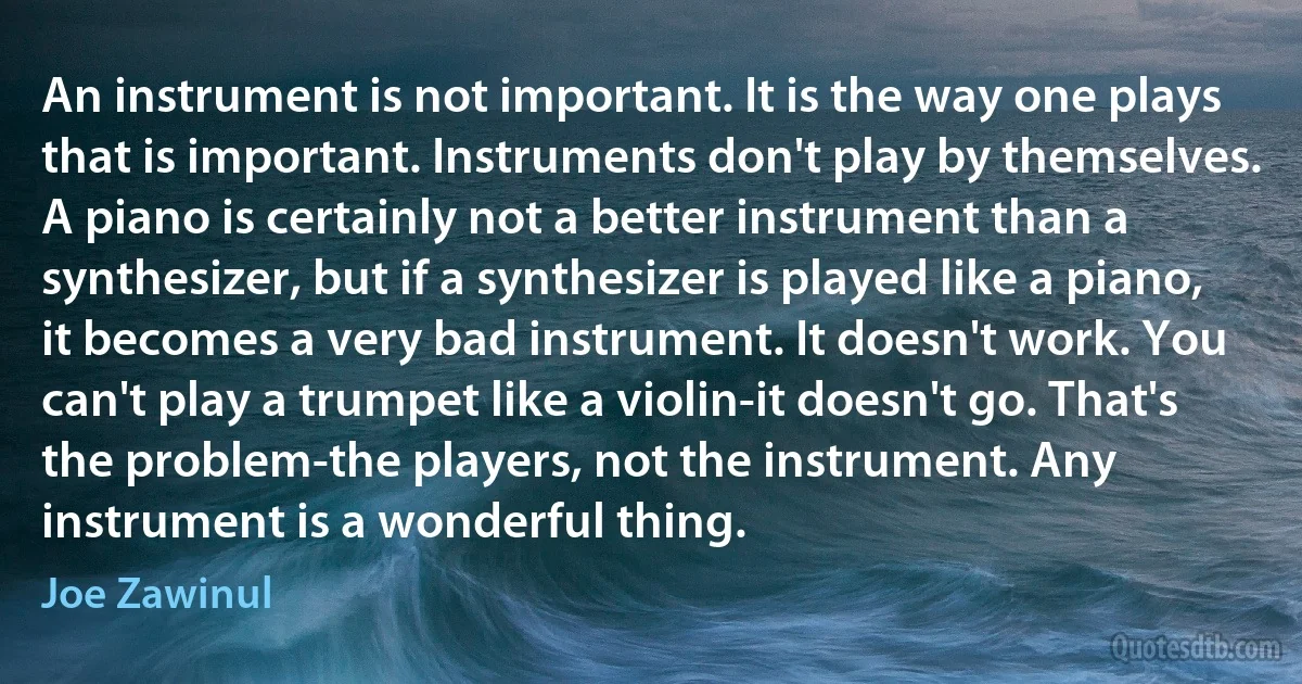 An instrument is not important. It is the way one plays that is important. Instruments don't play by themselves. A piano is certainly not a better instrument than a synthesizer, but if a synthesizer is played like a piano, it becomes a very bad instrument. It doesn't work. You can't play a trumpet like a violin-it doesn't go. That's the problem-the players, not the instrument. Any instrument is a wonderful thing. (Joe Zawinul)