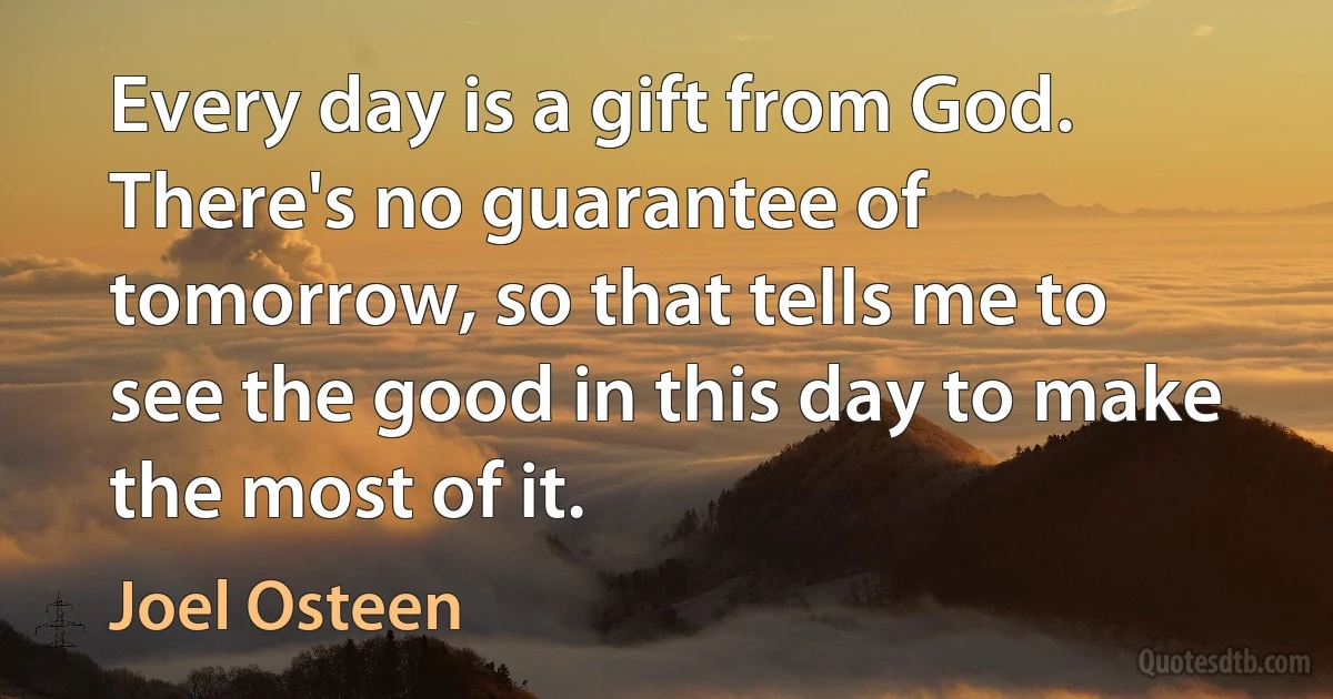 Every day is a gift from God. There's no guarantee of tomorrow, so that tells me to see the good in this day to make the most of it. (Joel Osteen)