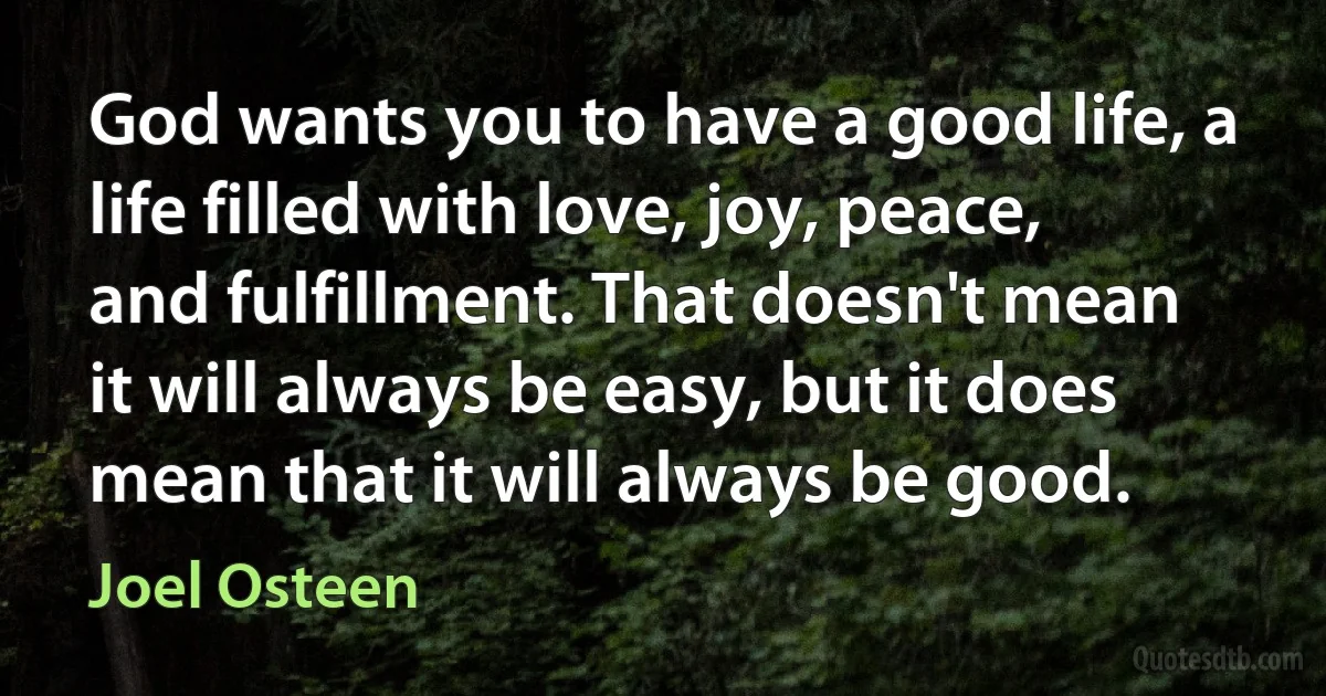 God wants you to have a good life, a life filled with love, joy, peace, and fulfillment. That doesn't mean it will always be easy, but it does mean that it will always be good. (Joel Osteen)