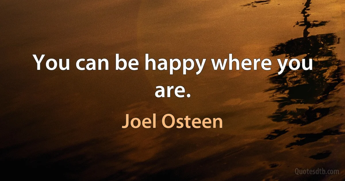 You can be happy where you are. (Joel Osteen)