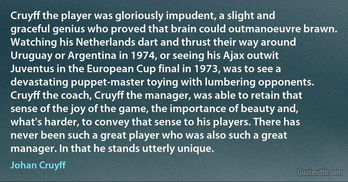 Cruyff the player was gloriously impudent, a slight and graceful genius who proved that brain could outmanoeuvre brawn. Watching his Netherlands dart and thrust their way around Uruguay or Argentina in 1974, or seeing his Ajax outwit Juventus in the European Cup final in 1973, was to see a devastating puppet-master toying with lumbering opponents. Cruyff the coach, Cruyff the manager, was able to retain that sense of the joy of the game, the importance of beauty and, what's harder, to convey that sense to his players. There has never been such a great player who was also such a great manager. In that he stands utterly unique. (Johan Cruyff)