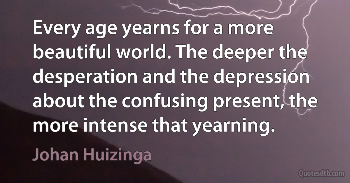 Every age yearns for a more beautiful world. The deeper the desperation and the depression about the confusing present, the more intense that yearning. (Johan Huizinga)