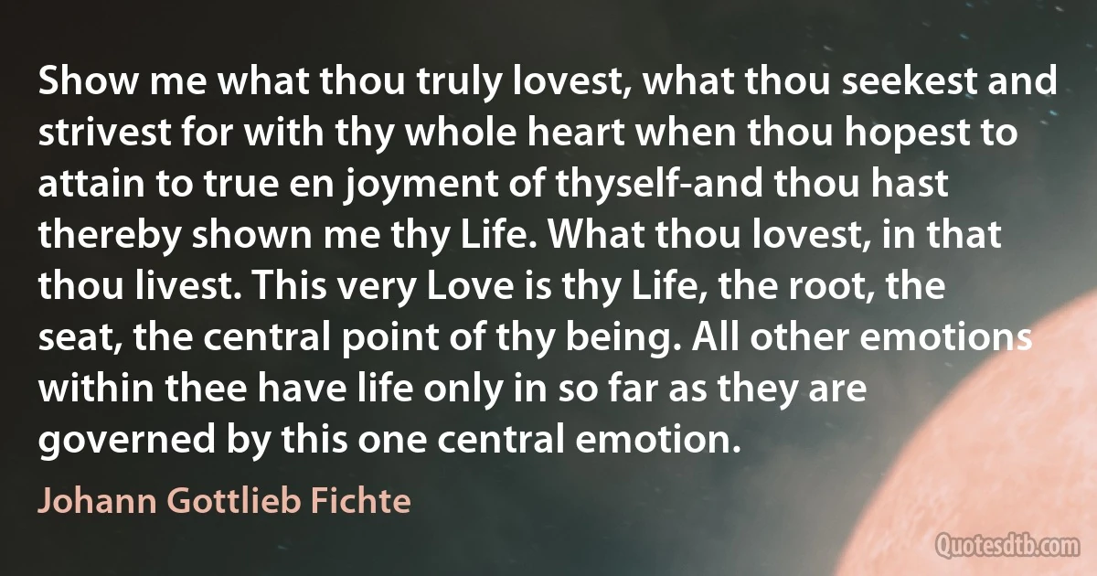 Show me what thou truly lovest, what thou seekest and strivest for with thy whole heart when thou hopest to attain to true en joyment of thyself-and thou hast thereby shown me thy Life. What thou lovest, in that thou livest. This very Love is thy Life, the root, the seat, the central point of thy being. All other emotions within thee have life only in so far as they are governed by this one central emotion. (Johann Gottlieb Fichte)