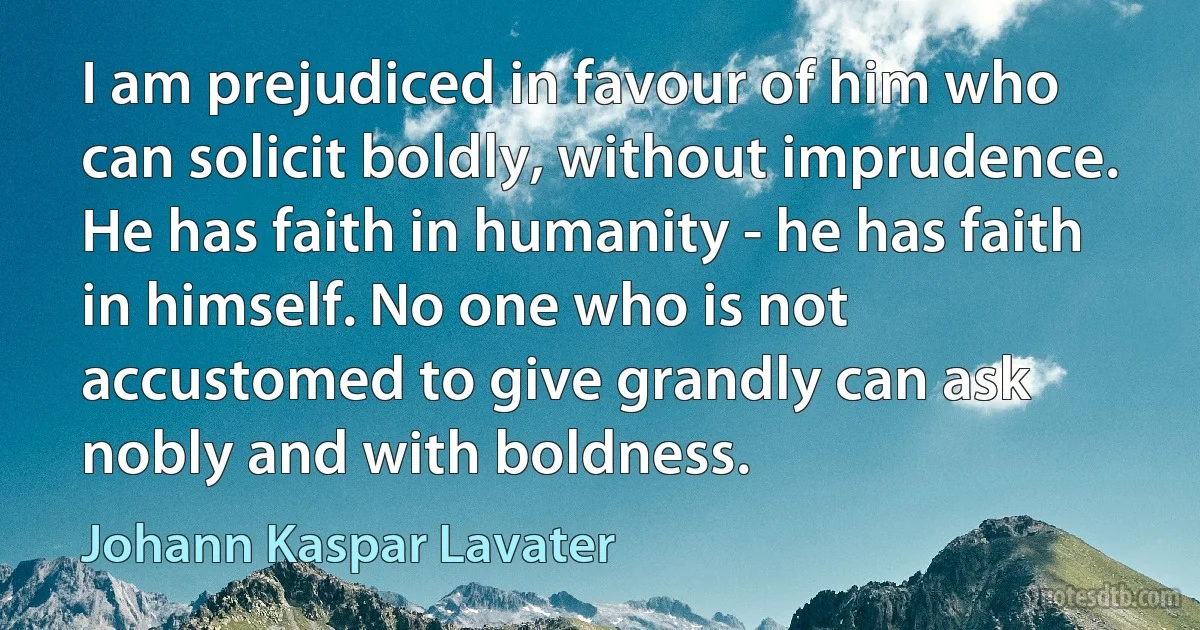 I am prejudiced in favour of him who can solicit boldly, without imprudence. He has faith in humanity - he has faith in himself. No one who is not accustomed to give grandly can ask nobly and with boldness. (Johann Kaspar Lavater)