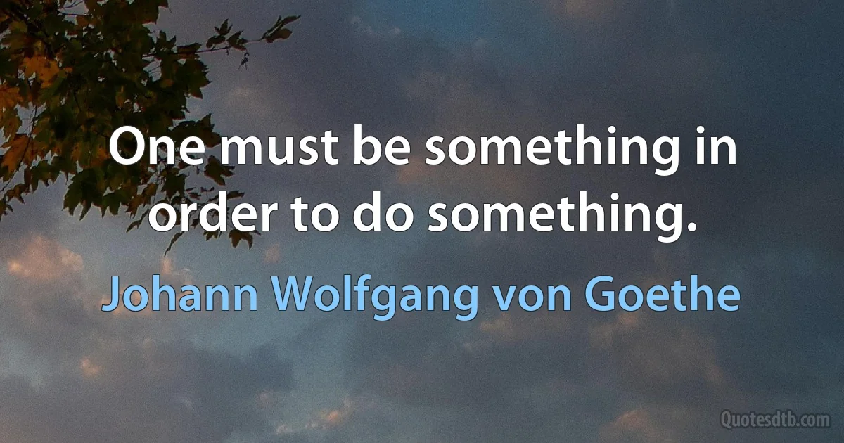 One must be something in order to do something. (Johann Wolfgang von Goethe)