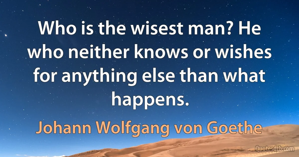 Who is the wisest man? He who neither knows or wishes for anything else than what happens. (Johann Wolfgang von Goethe)