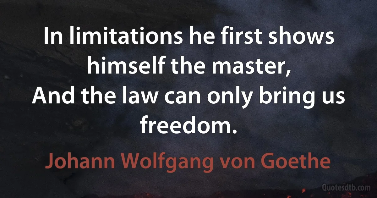 In limitations he first shows himself the master,
And the law can only bring us freedom. (Johann Wolfgang von Goethe)