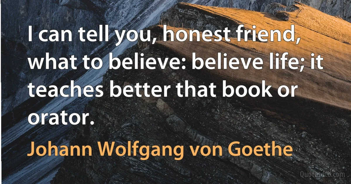 I can tell you, honest friend, what to believe: believe life; it teaches better that book or orator. (Johann Wolfgang von Goethe)