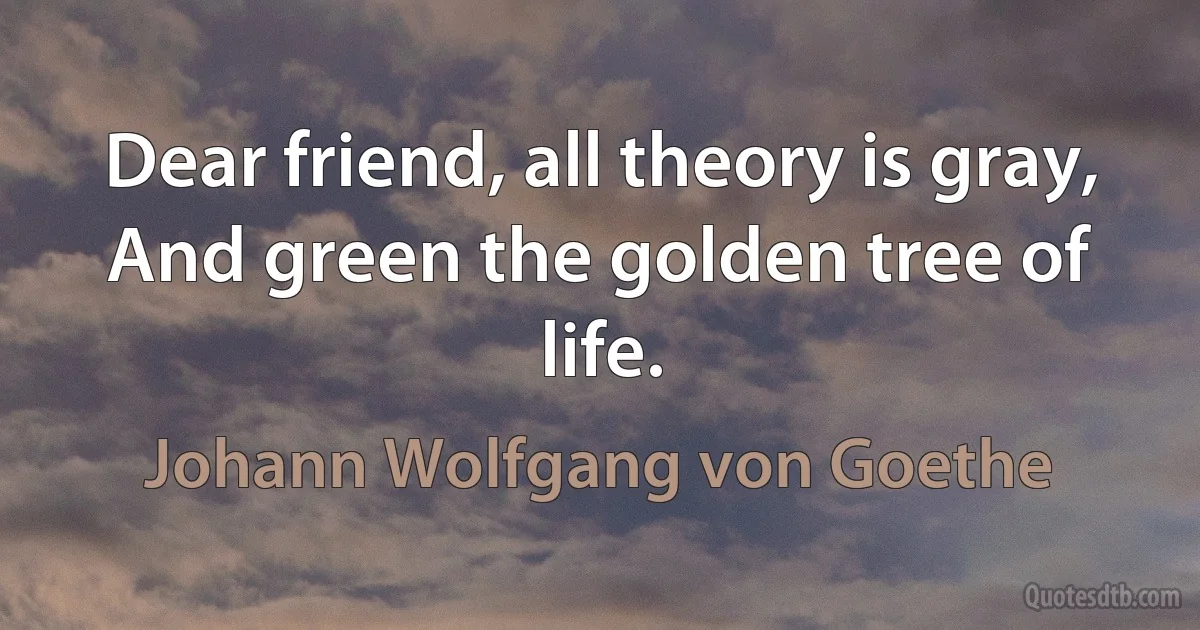 Dear friend, all theory is gray, And green the golden tree of life. (Johann Wolfgang von Goethe)