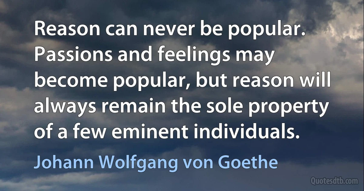 Reason can never be popular. Passions and feelings may become popular, but reason will always remain the sole property of a few eminent individuals. (Johann Wolfgang von Goethe)