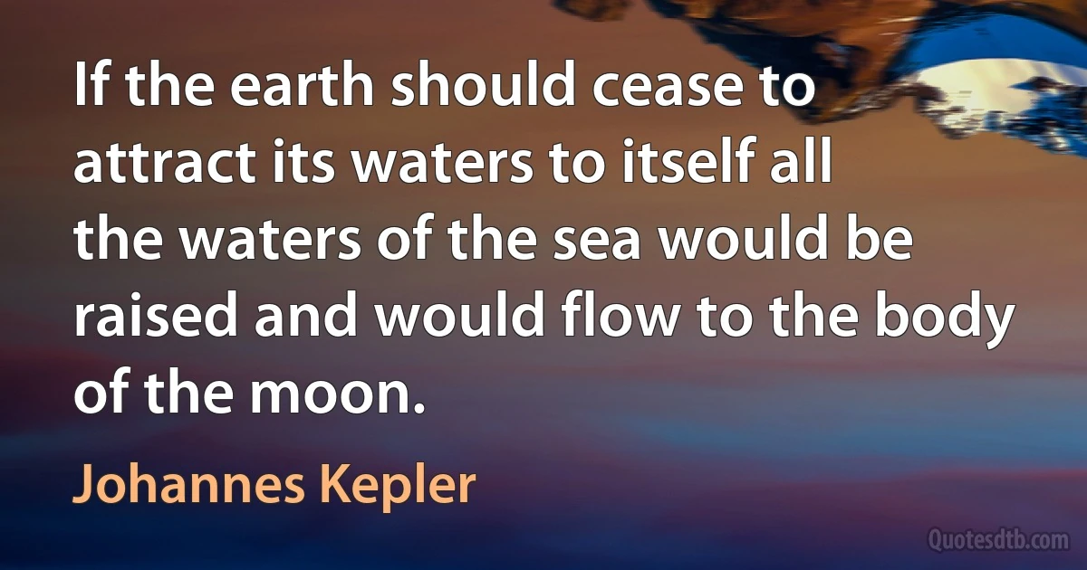 If the earth should cease to attract its waters to itself all the waters of the sea would be raised and would flow to the body of the moon. (Johannes Kepler)