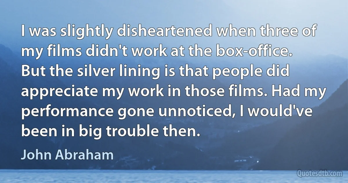 I was slightly disheartened when three of my films didn't work at the box-office. But the silver lining is that people did appreciate my work in those films. Had my performance gone unnoticed, I would've been in big trouble then. (John Abraham)