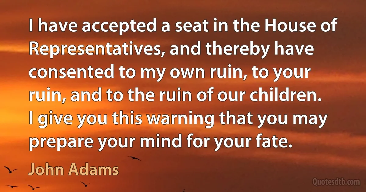 I have accepted a seat in the House of Representatives, and thereby have consented to my own ruin, to your ruin, and to the ruin of our children. I give you this warning that you may prepare your mind for your fate. (John Adams)