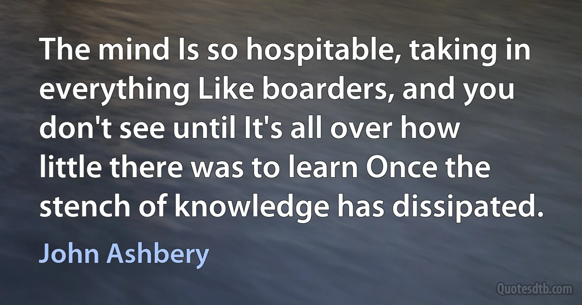 The mind Is so hospitable, taking in everything Like boarders, and you don't see until It's all over how little there was to learn Once the stench of knowledge has dissipated. (John Ashbery)