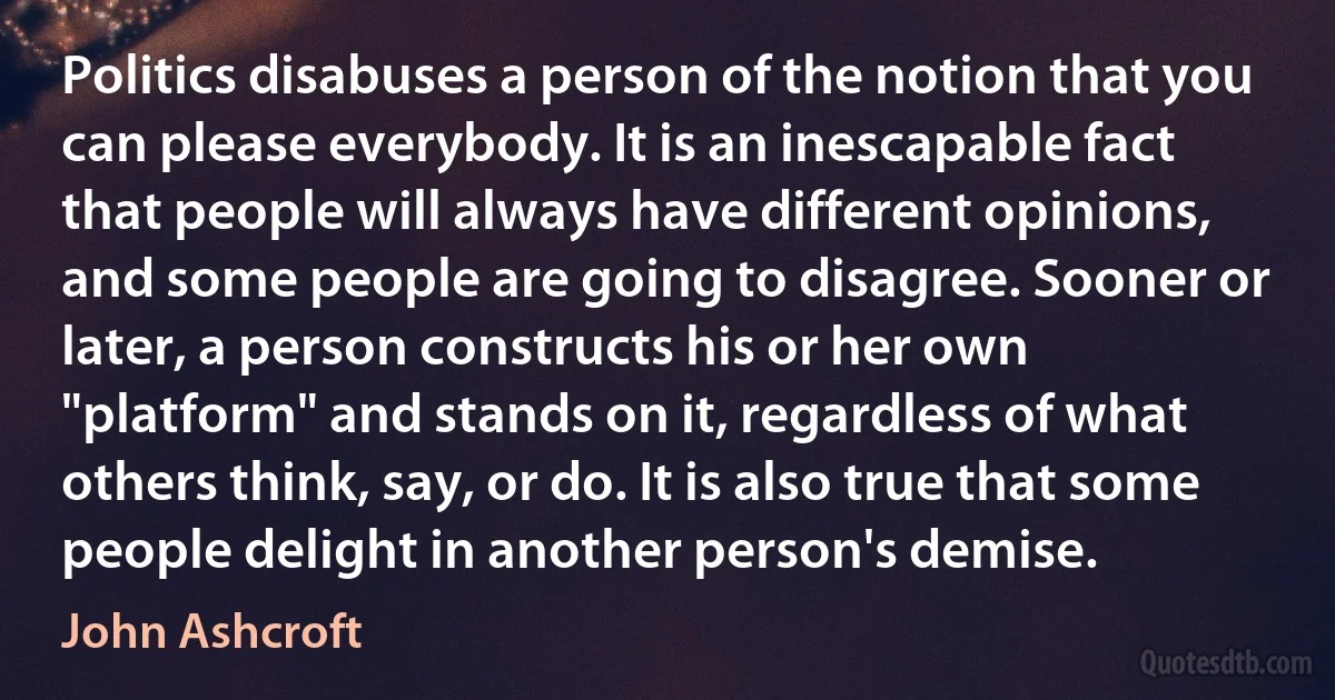 Politics disabuses a person of the notion that you can please everybody. It is an inescapable fact that people will always have different opinions, and some people are going to disagree. Sooner or later, a person constructs his or her own "platform" and stands on it, regardless of what others think, say, or do. It is also true that some people delight in another person's demise. (John Ashcroft)