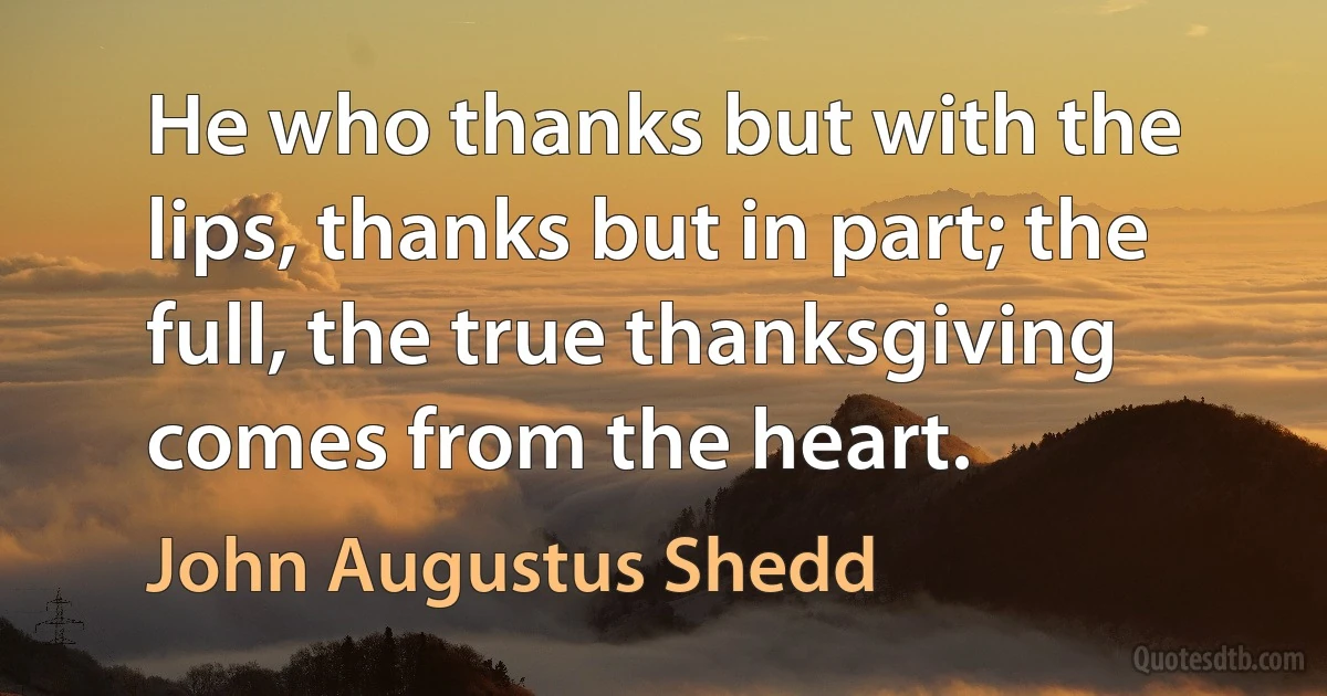 He who thanks but with the lips, thanks but in part; the full, the true thanksgiving comes from the heart. (John Augustus Shedd)