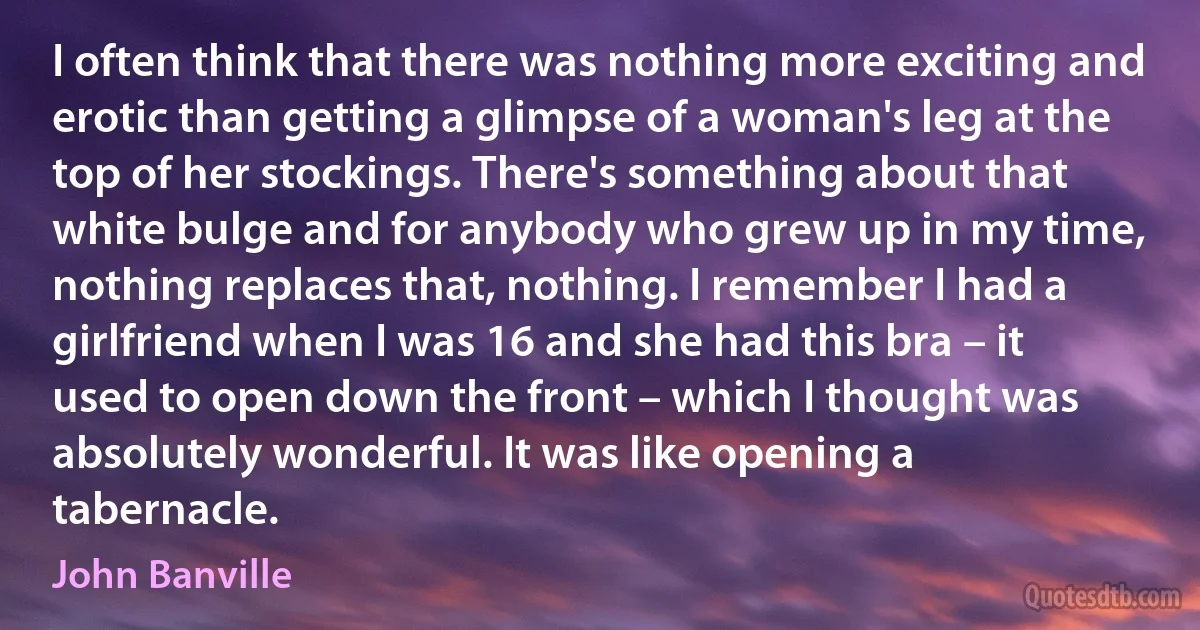 I often think that there was nothing more exciting and erotic than getting a glimpse of a woman's leg at the top of her stockings. There's something about that white bulge and for anybody who grew up in my time, nothing replaces that, nothing. I remember I had a girlfriend when I was 16 and she had this bra – it used to open down the front – which I thought was absolutely wonderful. It was like opening a tabernacle. (John Banville)