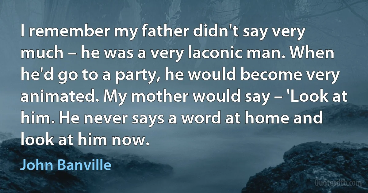 I remember my father didn't say very much – he was a very laconic man. When he'd go to a party, he would become very animated. My mother would say – 'Look at him. He never says a word at home and look at him now. (John Banville)