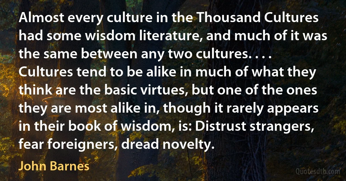 Almost every culture in the Thousand Cultures had some wisdom literature, and much of it was the same between any two cultures. . . . Cultures tend to be alike in much of what they think are the basic virtues, but one of the ones they are most alike in, though it rarely appears in their book of wisdom, is: Distrust strangers, fear foreigners, dread novelty. (John Barnes)