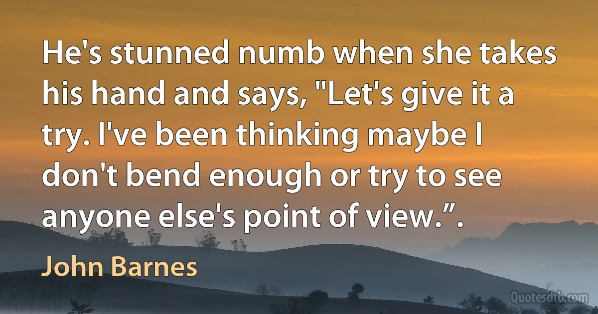 He's stunned numb when she takes his hand and says, "Let's give it a try. I've been thinking maybe I don't bend enough or try to see anyone else's point of view.”. (John Barnes)