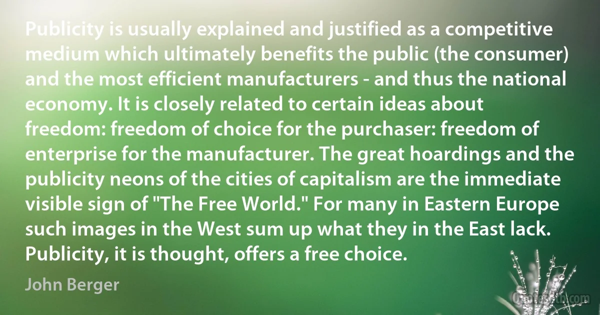 Publicity is usually explained and justified as a competitive medium which ultimately benefits the public (the consumer) and the most efficient manufacturers - and thus the national economy. It is closely related to certain ideas about freedom: freedom of choice for the purchaser: freedom of enterprise for the manufacturer. The great hoardings and the publicity neons of the cities of capitalism are the immediate visible sign of "The Free World." For many in Eastern Europe such images in the West sum up what they in the East lack. Publicity, it is thought, offers a free choice. (John Berger)