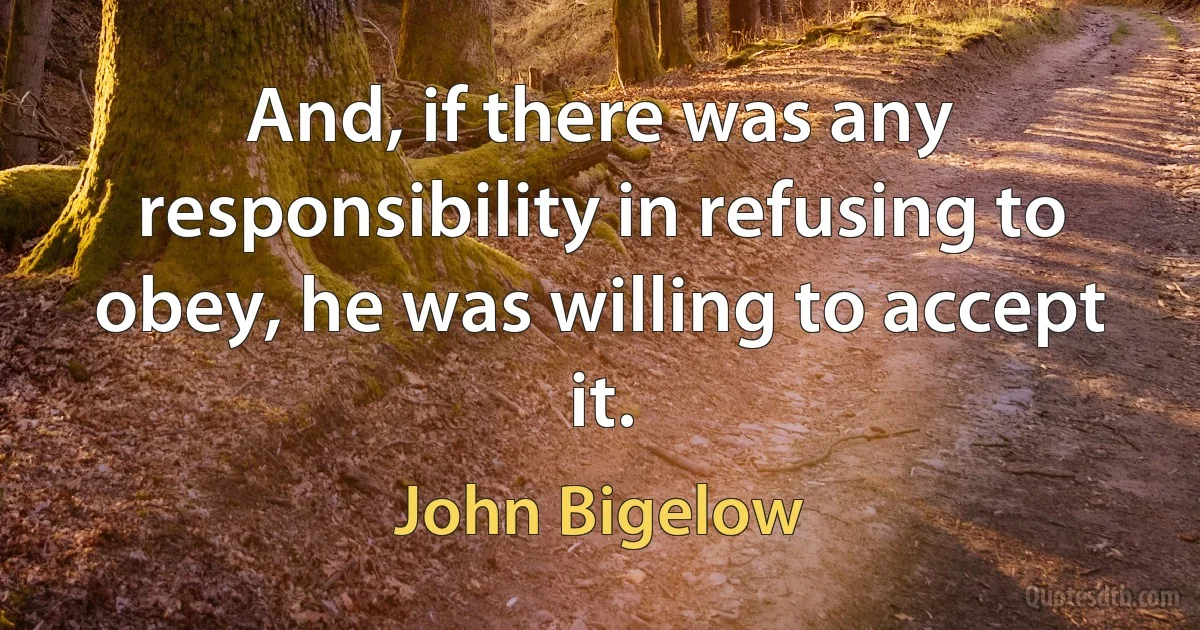 And, if there was any responsibility in refusing to obey, he was willing to accept it. (John Bigelow)