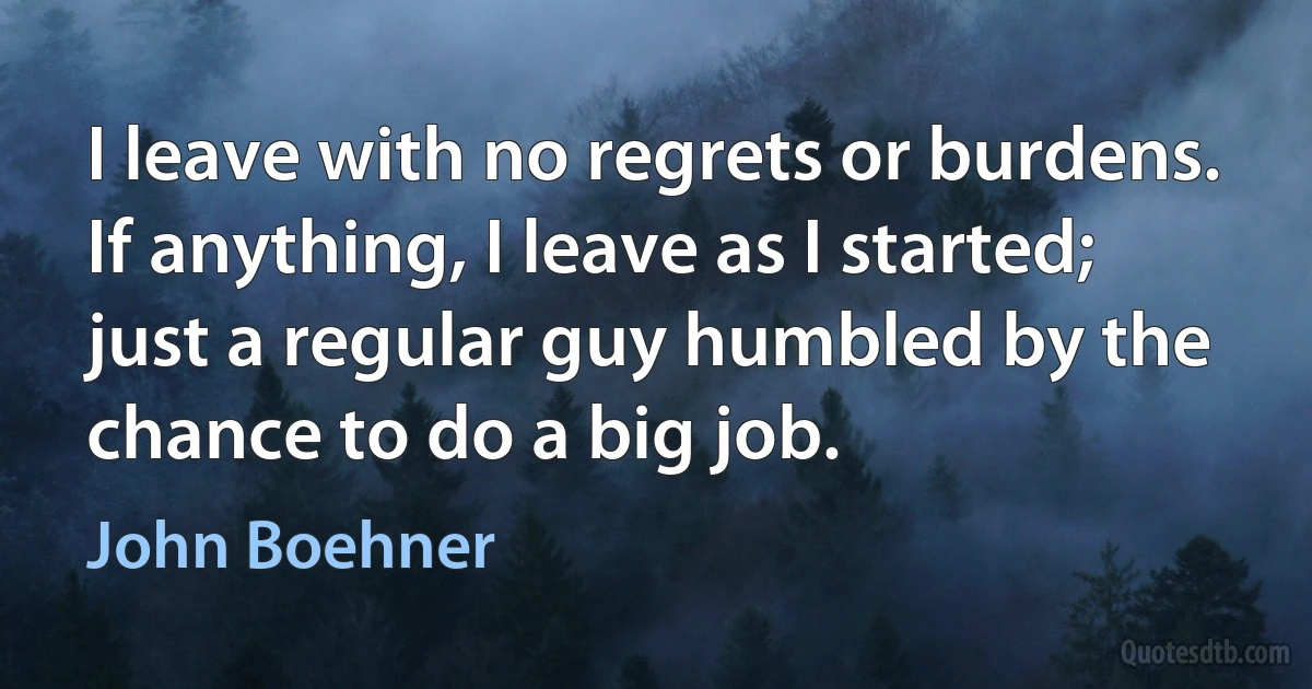 I leave with no regrets or burdens. If anything, I leave as I started; just a regular guy humbled by the chance to do a big job. (John Boehner)