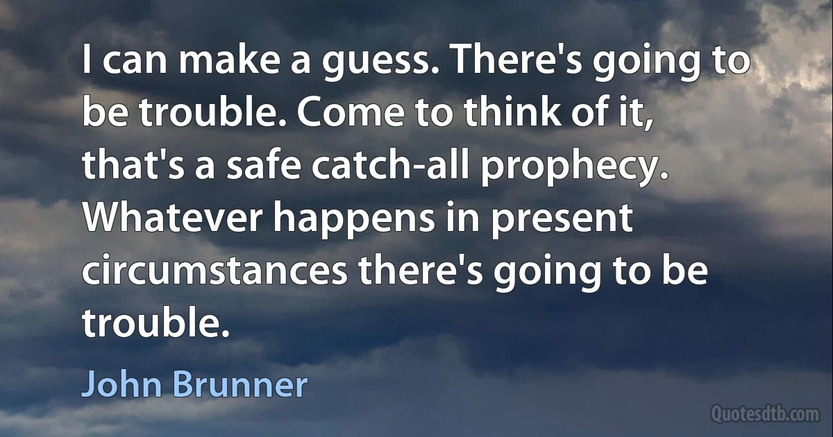 I can make a guess. There's going to be trouble. Come to think of it, that's a safe catch-all prophecy. Whatever happens in present circumstances there's going to be trouble. (John Brunner)