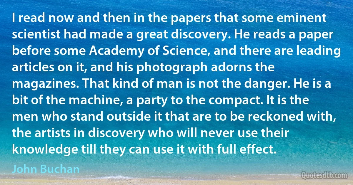 I read now and then in the papers that some eminent scientist had made a great discovery. He reads a paper before some Academy of Science, and there are leading articles on it, and his photograph adorns the magazines. That kind of man is not the danger. He is a bit of the machine, a party to the compact. It is the men who stand outside it that are to be reckoned with, the artists in discovery who will never use their knowledge till they can use it with full effect. (John Buchan)