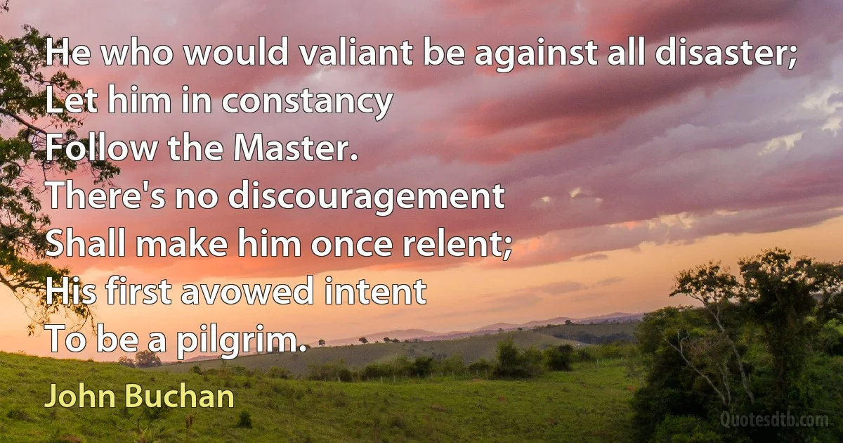 He who would valiant be against all disaster;
Let him in constancy
Follow the Master.
There's no discouragement
Shall make him once relent;
His first avowed intent
To be a pilgrim. (John Buchan)