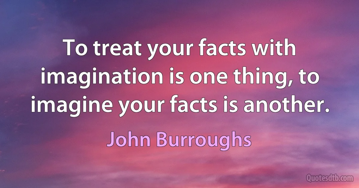 To treat your facts with imagination is one thing, to imagine your facts is another. (John Burroughs)