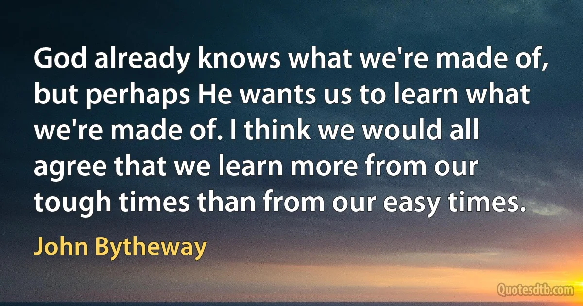 God already knows what we're made of, but perhaps He wants us to learn what we're made of. I think we would all agree that we learn more from our tough times than from our easy times. (John Bytheway)