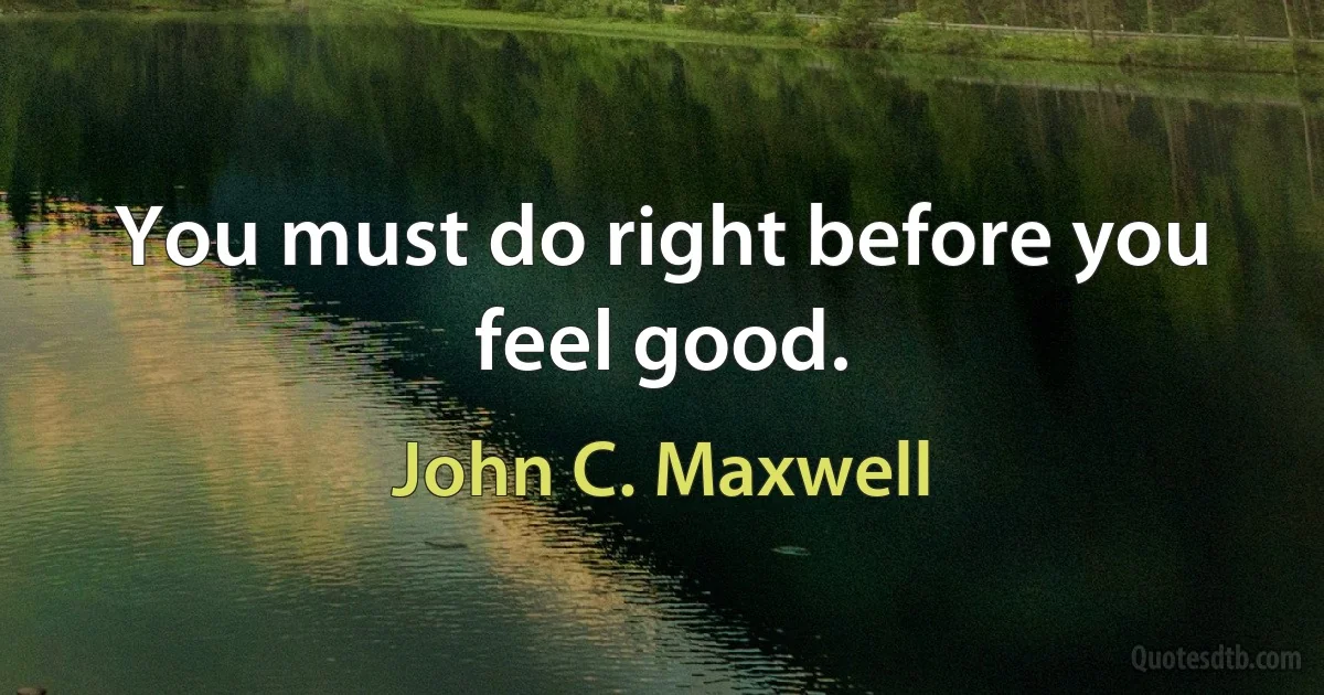 You must do right before you feel good. (John C. Maxwell)