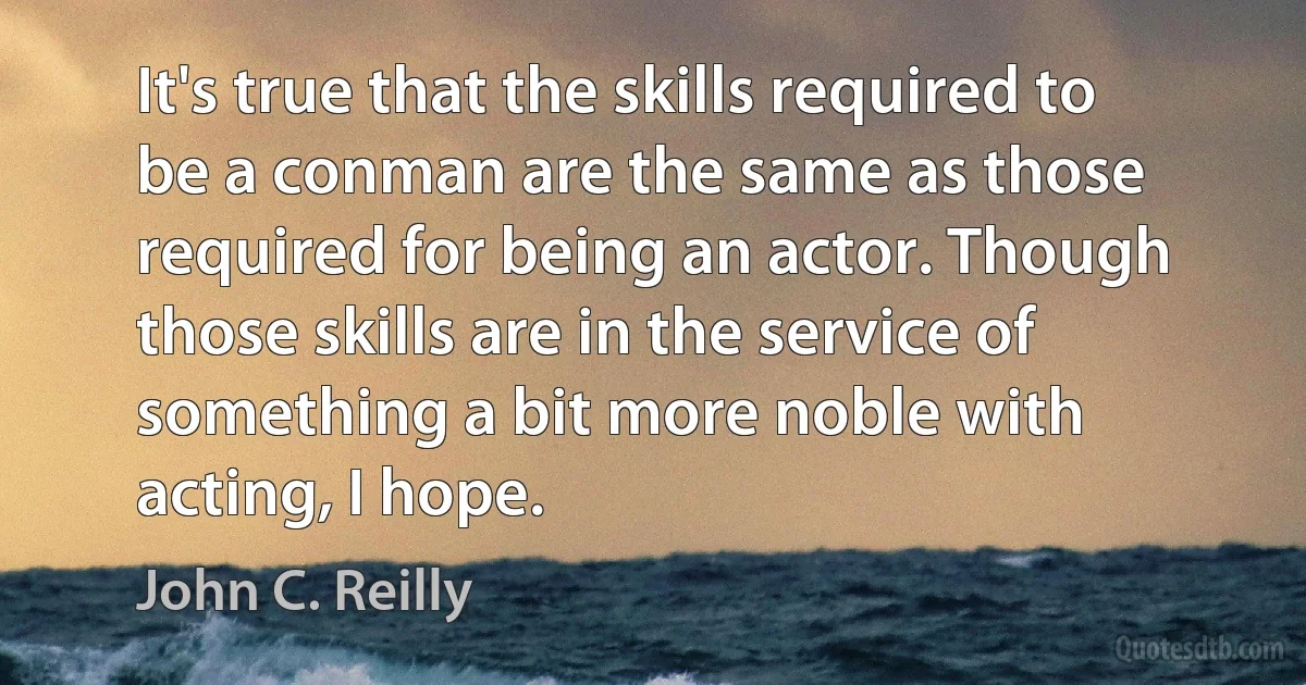 It's true that the skills required to be a conman are the same as those required for being an actor. Though those skills are in the service of something a bit more noble with acting, I hope. (John C. Reilly)