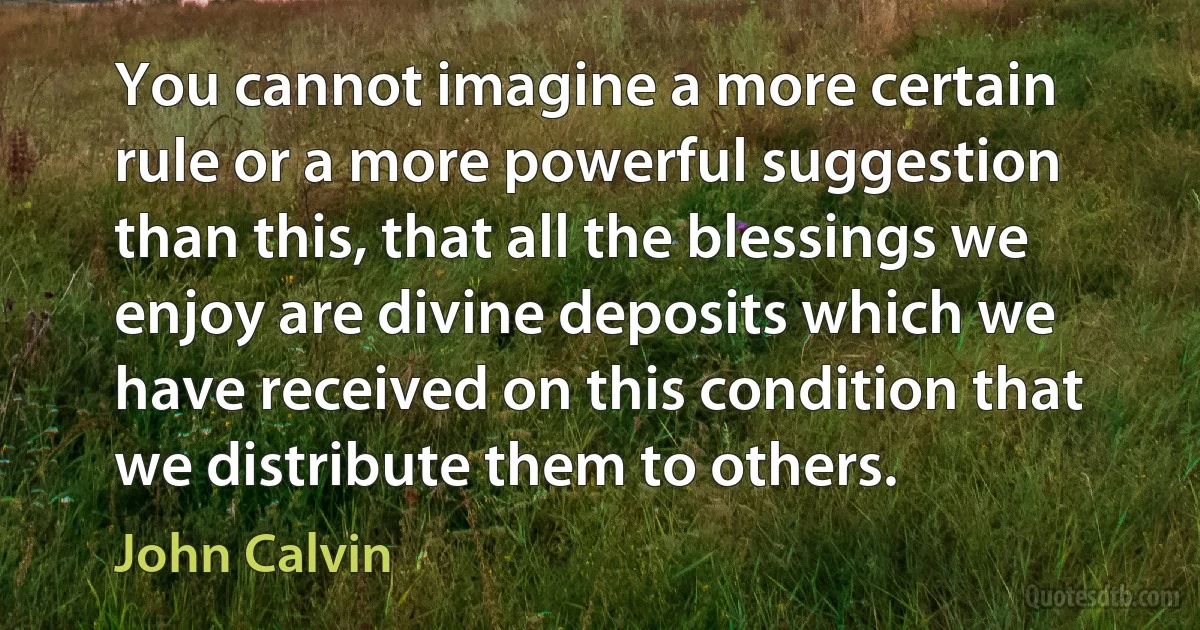 You cannot imagine a more certain rule or a more powerful suggestion than this, that all the blessings we enjoy are divine deposits which we have received on this condition that we distribute them to others. (John Calvin)