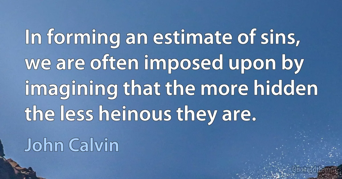 In forming an estimate of sins, we are often imposed upon by imagining that the more hidden the less heinous they are. (John Calvin)