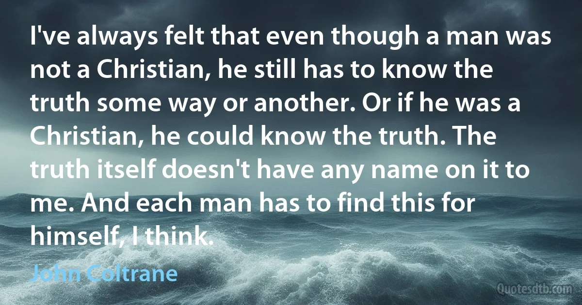 I've always felt that even though a man was not a Christian, he still has to know the truth some way or another. Or if he was a Christian, he could know the truth. The truth itself doesn't have any name on it to me. And each man has to find this for himself, I think. (John Coltrane)