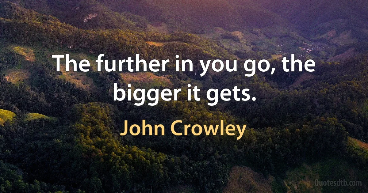 The further in you go, the bigger it gets. (John Crowley)