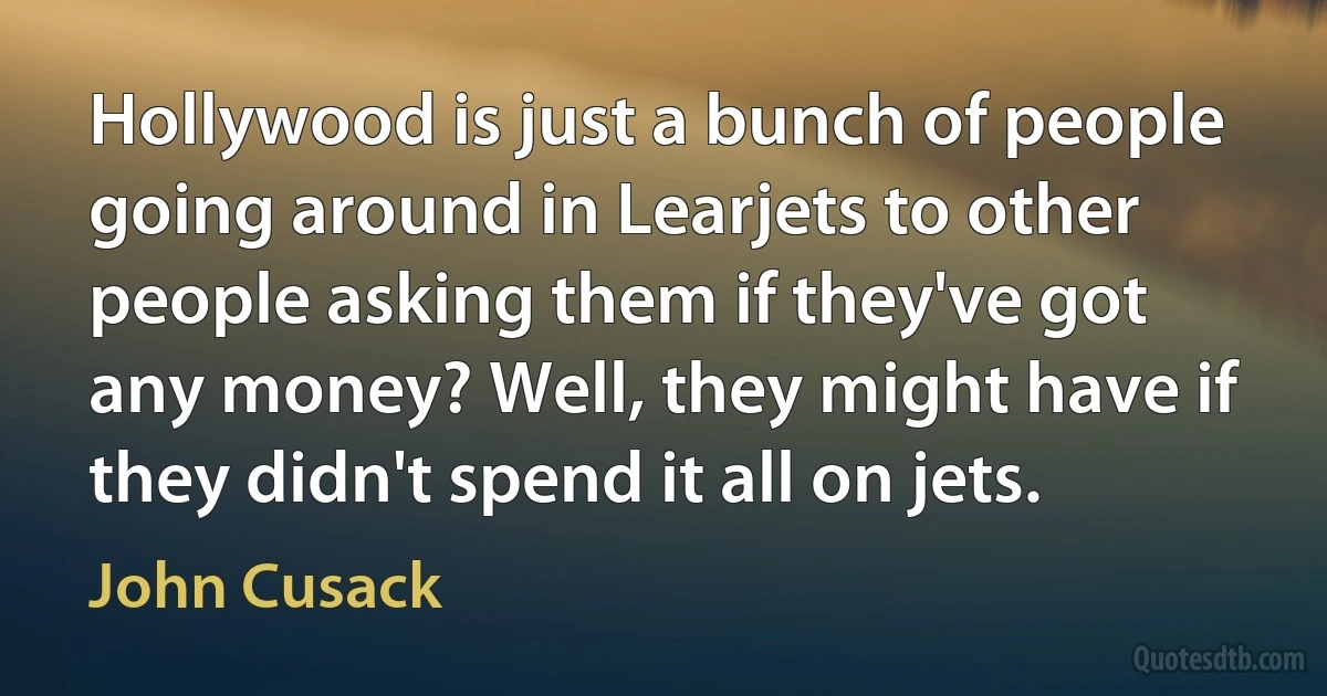 Hollywood is just a bunch of people going around in Learjets to other people asking them if they've got any money? Well, they might have if they didn't spend it all on jets. (John Cusack)