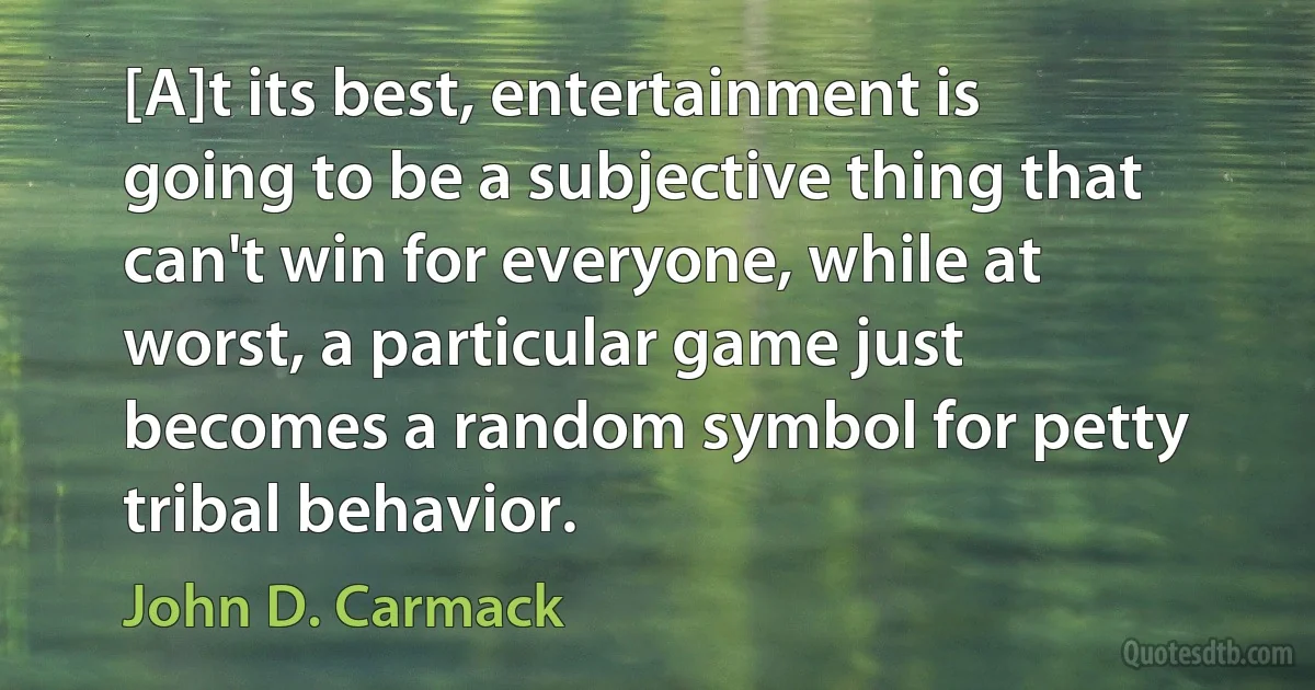 [A]t its best, entertainment is going to be a subjective thing that can't win for everyone, while at worst, a particular game just becomes a random symbol for petty tribal behavior. (John D. Carmack)