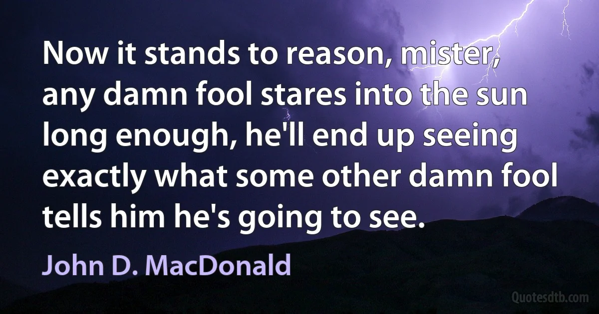 Now it stands to reason, mister, any damn fool stares into the sun long enough, he'll end up seeing exactly what some other damn fool tells him he's going to see. (John D. MacDonald)