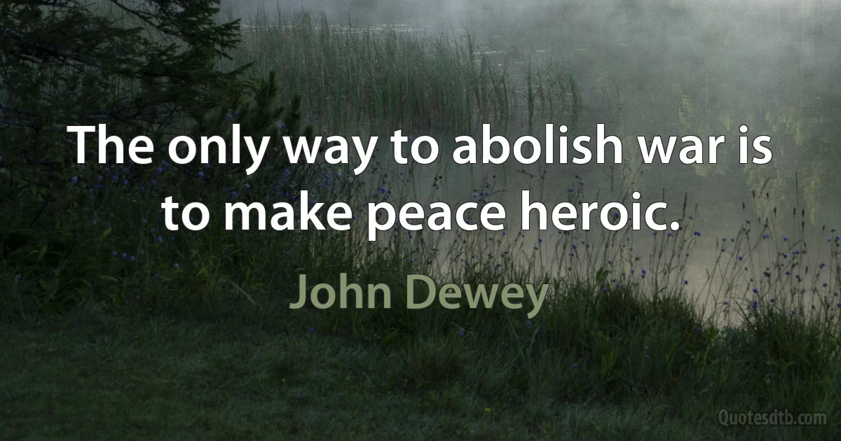 The only way to abolish war is to make peace heroic. (John Dewey)