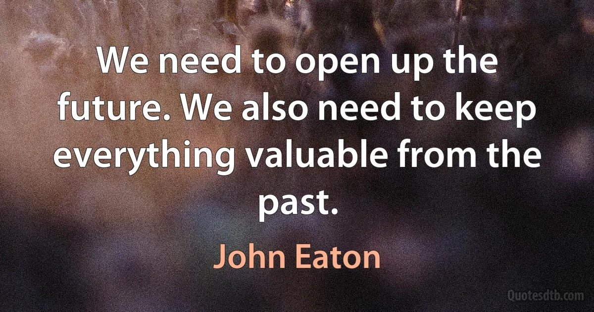 We need to open up the future. We also need to keep everything valuable from the past. (John Eaton)