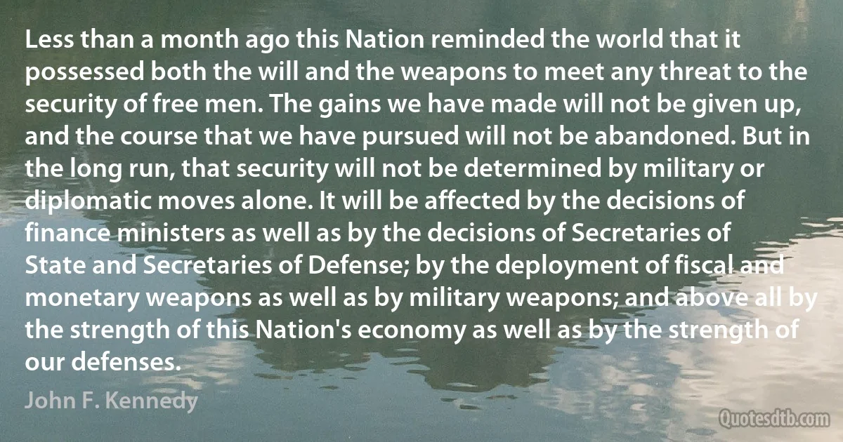 Less than a month ago this Nation reminded the world that it possessed both the will and the weapons to meet any threat to the security of free men. The gains we have made will not be given up, and the course that we have pursued will not be abandoned. But in the long run, that security will not be determined by military or diplomatic moves alone. It will be affected by the decisions of finance ministers as well as by the decisions of Secretaries of State and Secretaries of Defense; by the deployment of fiscal and monetary weapons as well as by military weapons; and above all by the strength of this Nation's economy as well as by the strength of our defenses. (John F. Kennedy)