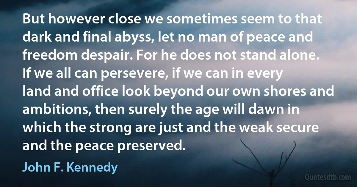 But however close we sometimes seem to that dark and final abyss, let no man of peace and freedom despair. For he does not stand alone. If we all can persevere, if we can in every land and office look beyond our own shores and ambitions, then surely the age will dawn in which the strong are just and the weak secure and the peace preserved. (John F. Kennedy)