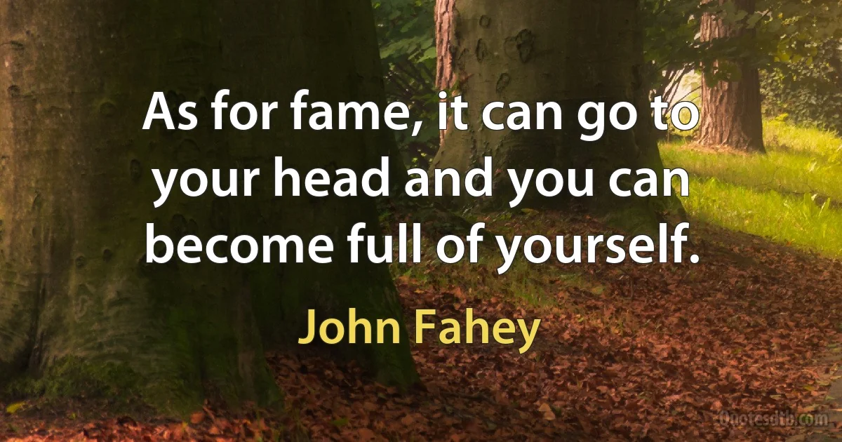 As for fame, it can go to your head and you can become full of yourself. (John Fahey)