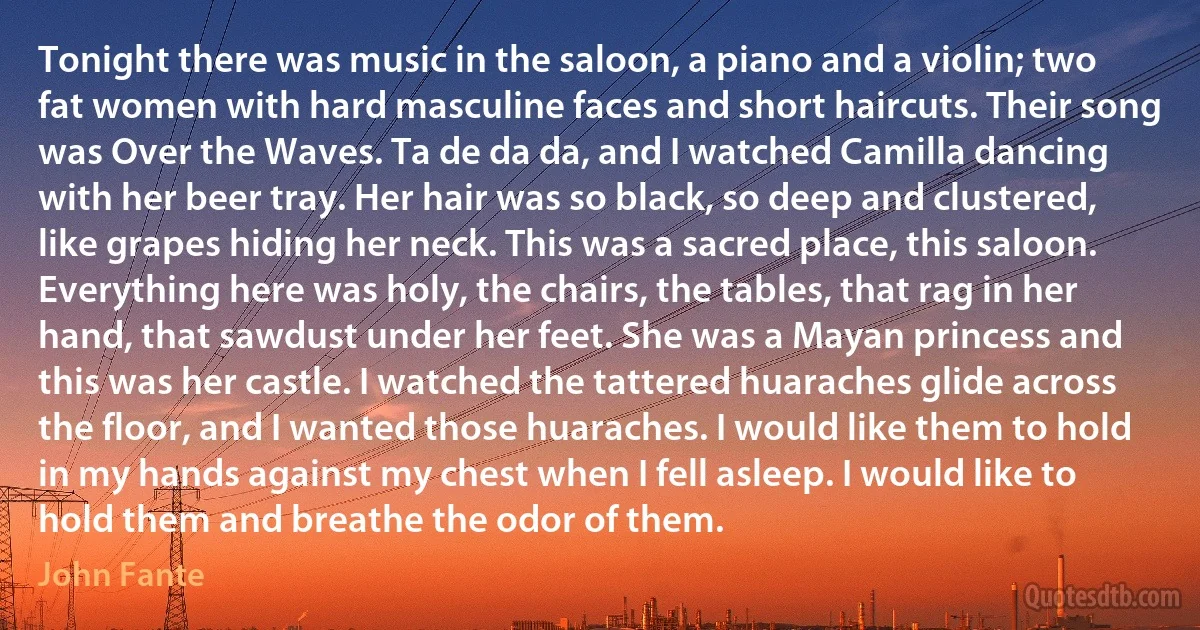 Tonight there was music in the saloon, a piano and a violin; two fat women with hard masculine faces and short haircuts. Their song was Over the Waves. Ta de da da, and I watched Camilla dancing with her beer tray. Her hair was so black, so deep and clustered, like grapes hiding her neck. This was a sacred place, this saloon. Everything here was holy, the chairs, the tables, that rag in her hand, that sawdust under her feet. She was a Mayan princess and this was her castle. I watched the tattered huaraches glide across the floor, and I wanted those huaraches. I would like them to hold in my hands against my chest when I fell asleep. I would like to hold them and breathe the odor of them. (John Fante)