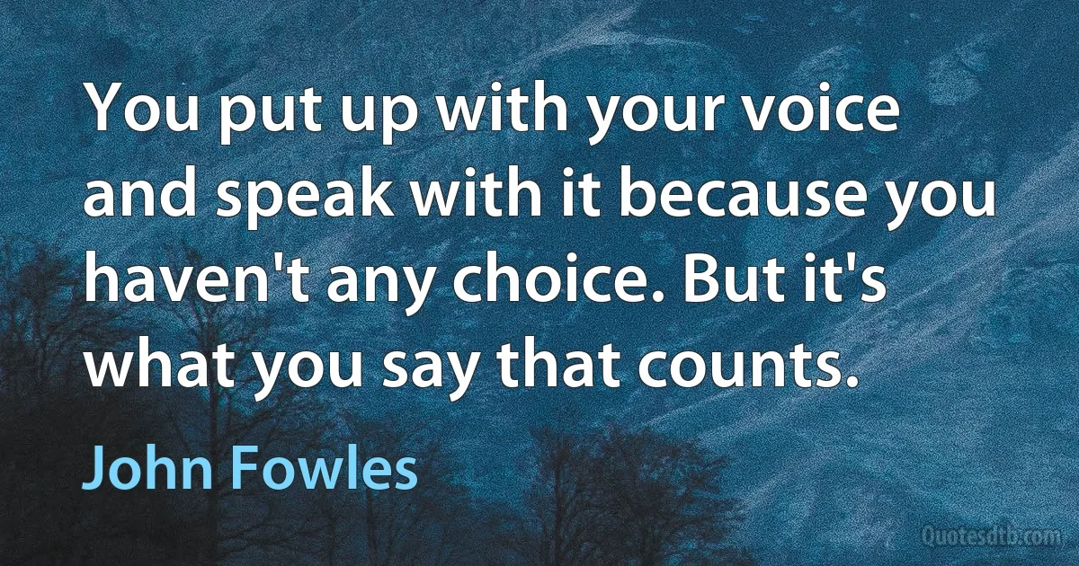 You put up with your voice and speak with it because you haven't any choice. But it's what you say that counts. (John Fowles)